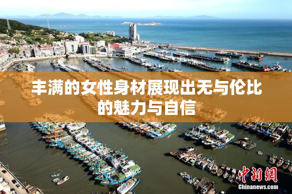 丰满的女性身材展现出无与伦比的魅力与自信