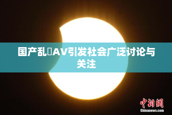 国产乱婬AV引发社会广泛讨论与关注