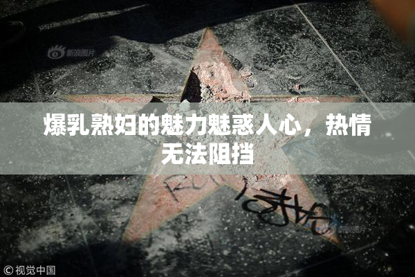 爆乳熟妇的魅力魅惑人心，热情无法阻挡