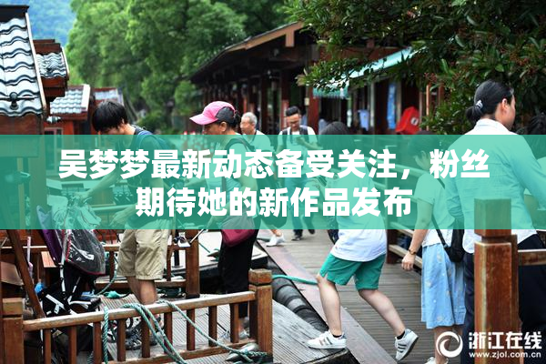 吴梦梦最新动态备受关注，粉丝期待她的新作品发布