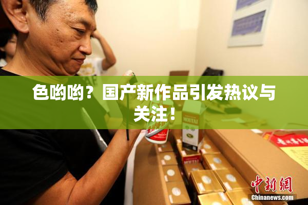 色哟哟？国产新作品引发热议与关注！