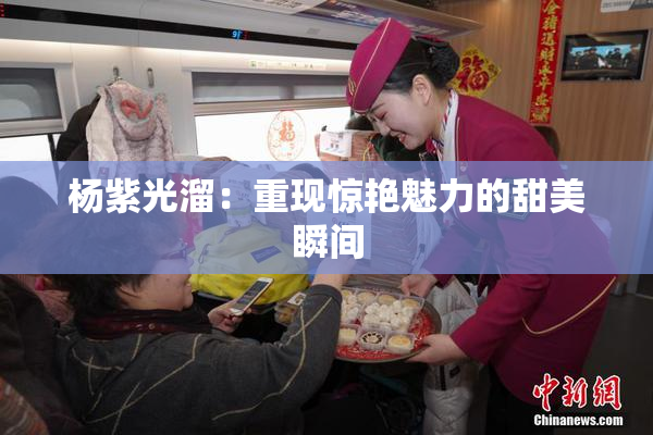 杨紫光溜：重现惊艳魅力的甜美瞬间