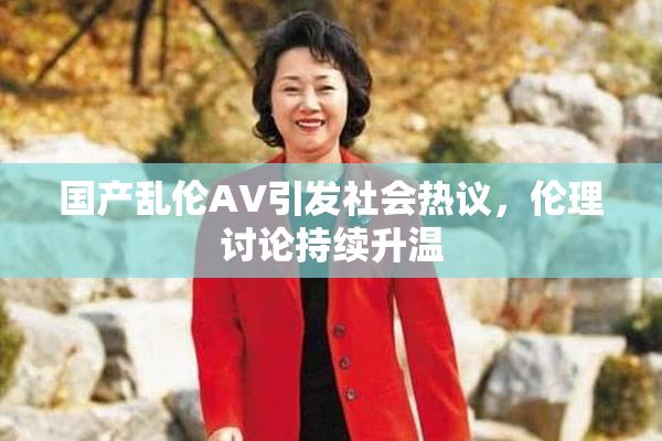 国产乱伦AV引发社会热议，伦理讨论持续升温