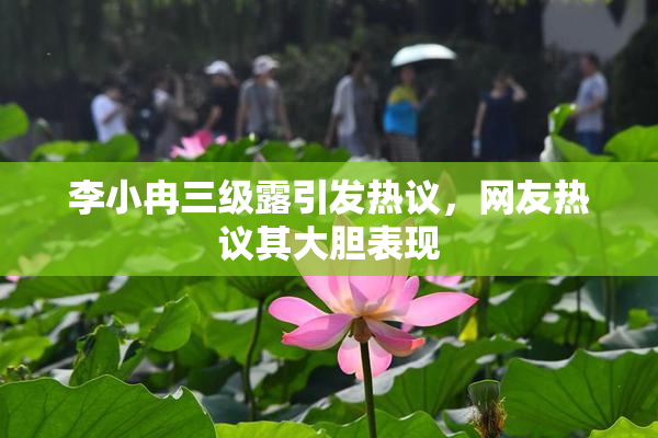 李小冉三级露引发热议，网友热议其大胆表现