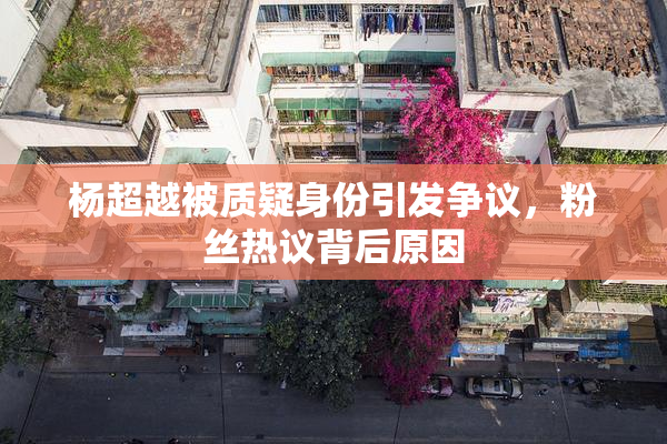 杨超越被质疑身份引发争议，粉丝热议背后原因