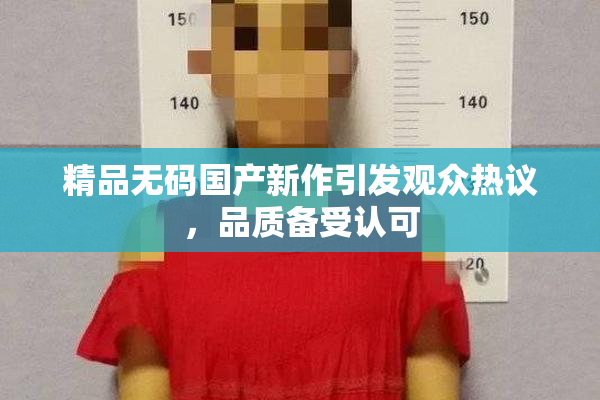 精品无码国产新作引发观众热议，品质备受认可