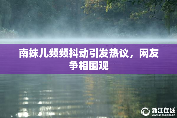 南妹儿频频抖动引发热议，网友争相围观