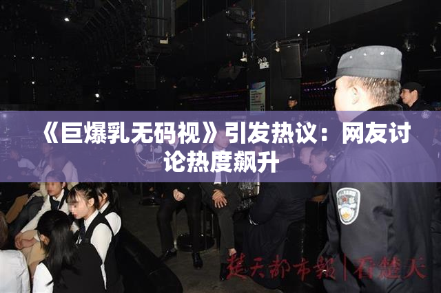 《巨爆乳无码视》引发热议：网友讨论热度飙升