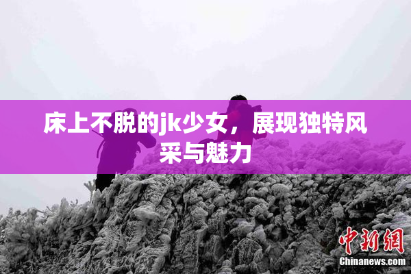 床上不脱的jk少女，展现独特风采与魅力