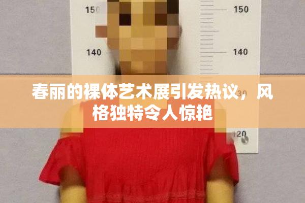 春丽的裸体艺术展引发热议，风格独特令人惊艳