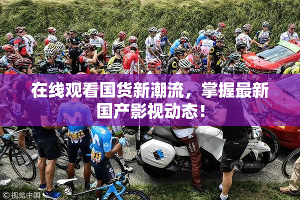 在线观看国货新潮流，掌握最新国产影视动态！