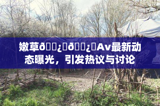 嫩草🌿‌🌿‌Av最新动态曝光，引发热议与讨论