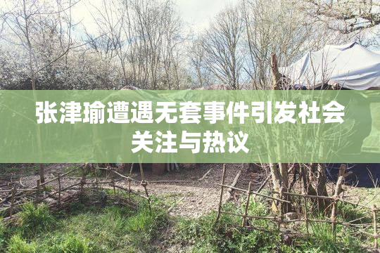 张津瑜遭遇无套事件引发社会关注与热议