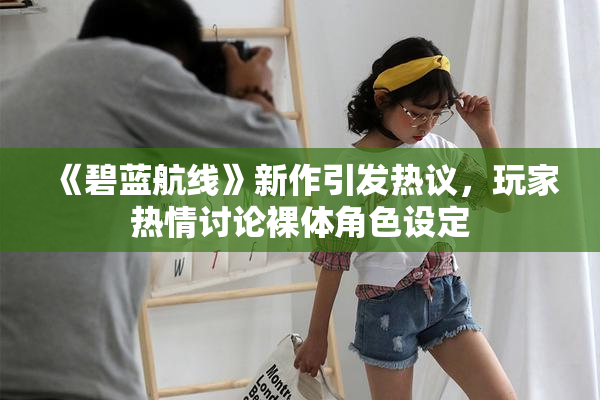 《碧蓝航线》新作引发热议，玩家热情讨论裸体角色设定