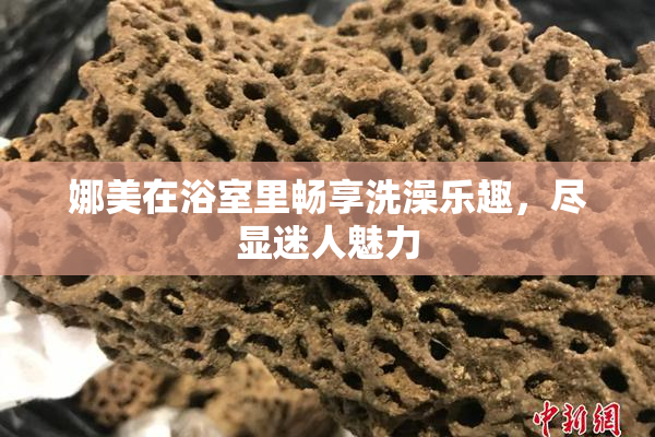 娜美在浴室里畅享洗澡乐趣，尽显迷人魅力