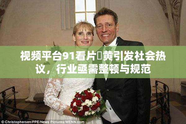 视频平台91看片婬黄引发社会热议，行业亟需整顿与规范