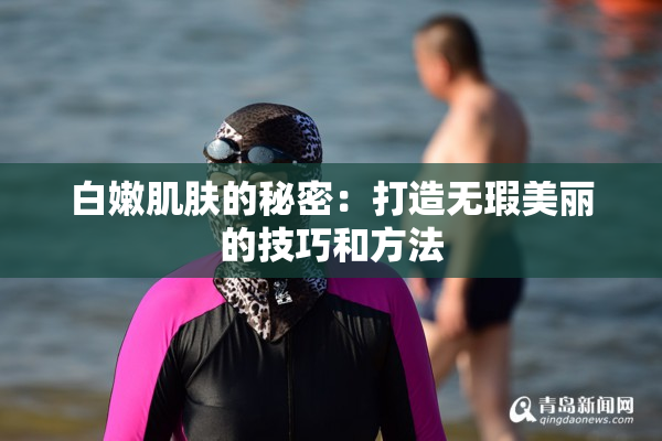白嫩肌肤的秘密：打造无瑕美丽的技巧和方法