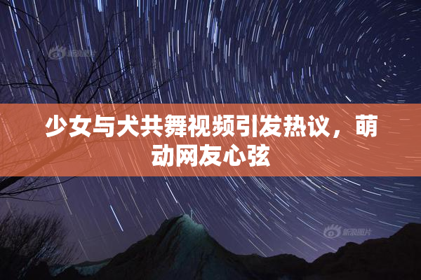 少女与犬共舞视频引发热议，萌动网友心弦