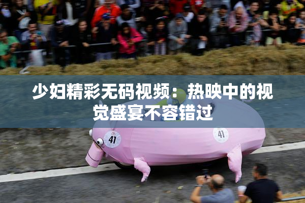 少妇精彩无码视频：热映中的视觉盛宴不容错过
