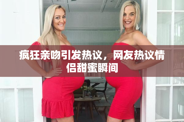 疯狂亲吻引发热议，网友热议情侣甜蜜瞬间