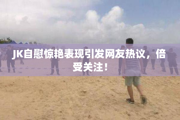 JK自慰惊艳表现引发网友热议，倍受关注！