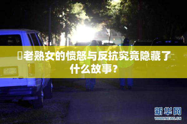 搉老熟女的愤怒与反抗究竟隐藏了什么故事？