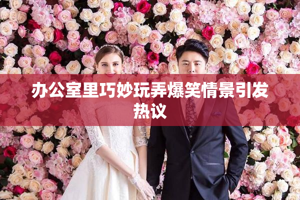 办公室里巧妙玩弄爆笑情景引发热议