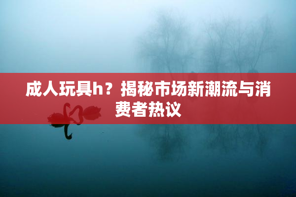 成人玩具h？揭秘市场新潮流与消费者热议