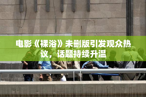 电影《裸浴》未删版引发观众热议，话题持续升温