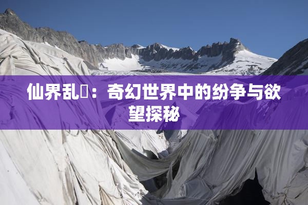 仙界乱婬：奇幻世界中的纷争与欲望探秘
