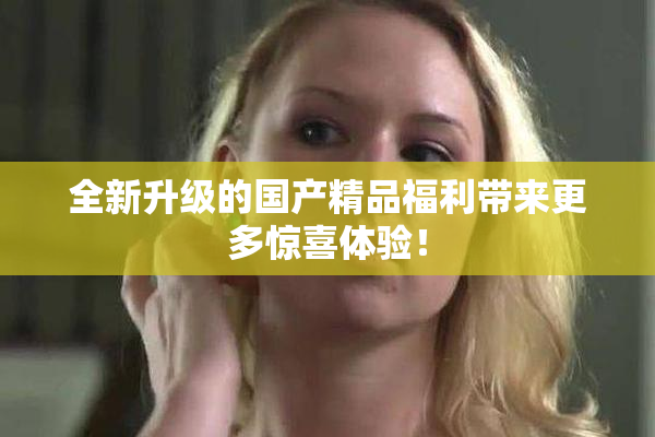 全新升级的国产精品福利带来更多惊喜体验！