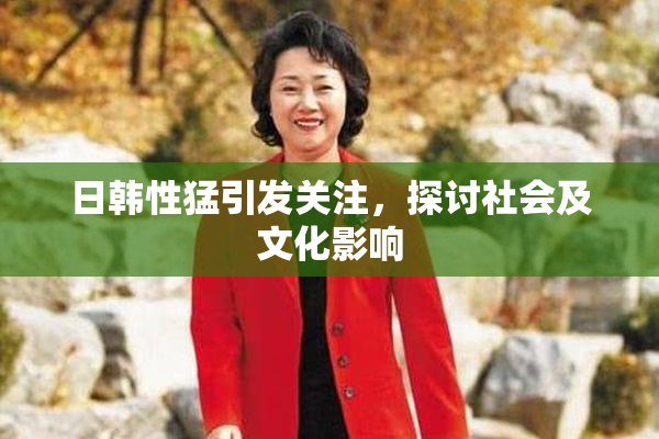日韩性猛引发关注，探讨社会及文化影响