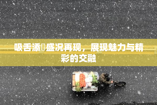 吸舌添泬盛况再现，展现魅力与精彩的交融