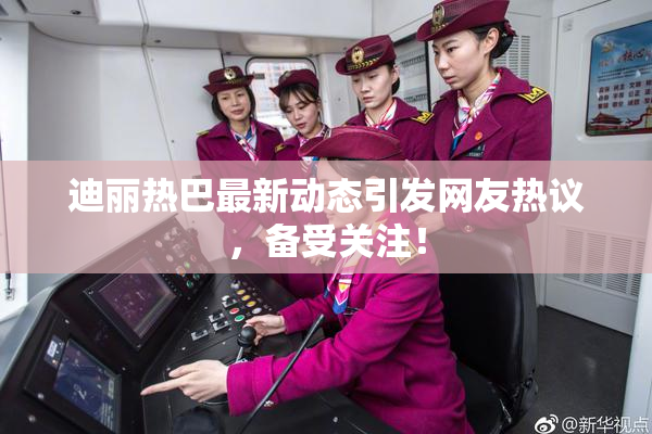 迪丽热巴最新动态引发网友热议，备受关注！