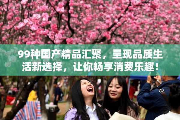 99种国产精品汇聚，呈现品质生活新选择，让你畅享消费乐趣！