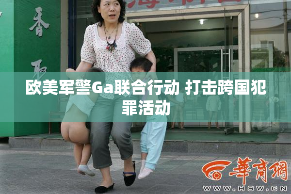欧美军警Ga联合行动 打击跨国犯罪活动