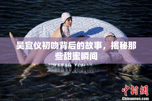 吴宣仪初吻背后的故事，揭秘那些甜蜜瞬间