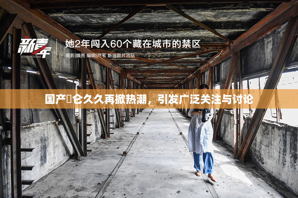 国产婬仑久久再掀热潮，引发广泛关注与讨论