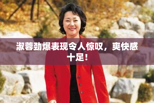 淑蓉劲爆表现令人惊叹，爽快感十足！