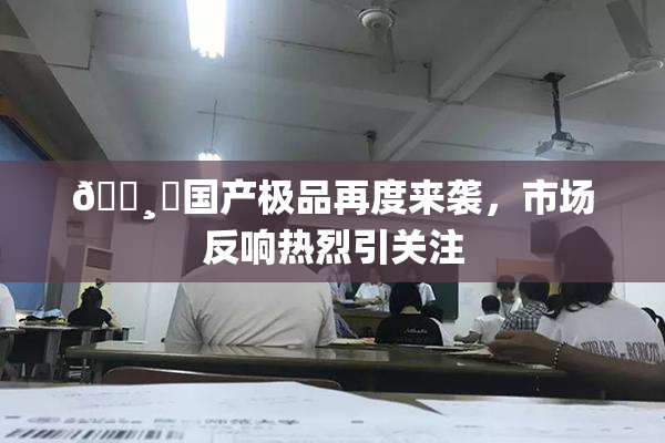 🌸‌国产极品再度来袭，市场反响热烈引关注