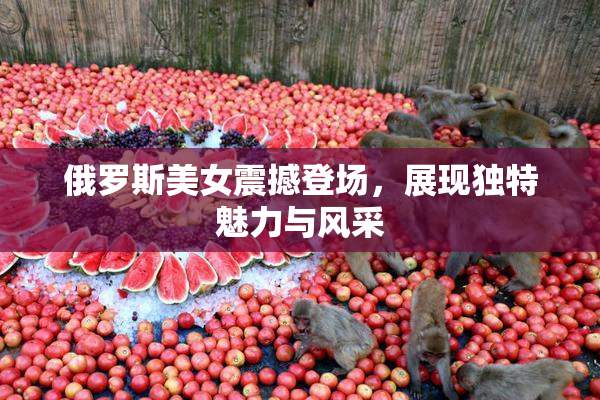 俄罗斯美女震撼登场，展现独特魅力与风采