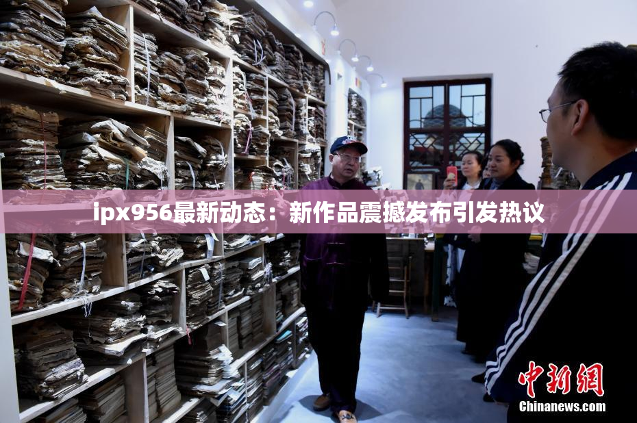 ipx956最新动态：新作品震撼发布引发热议