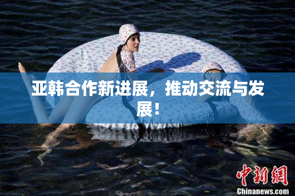 亚韩合作新进展，推动交流与发展！
