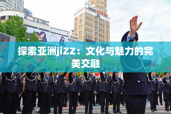 探索亚洲jiZZ：文化与魅力的完美交融