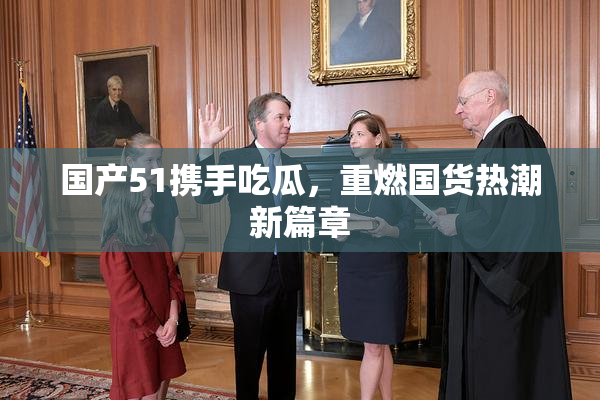 国产51携手吃瓜，重燃国货热潮新篇章