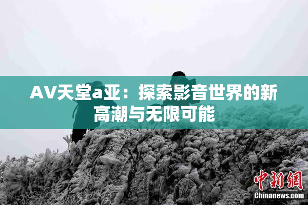 AV天堂a亚：探索影音世界的新高潮与无限可能