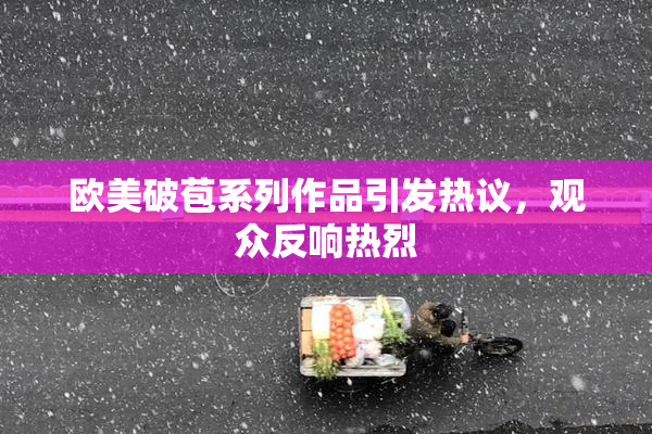 欧美破苞系列作品引发热议，观众反响热烈