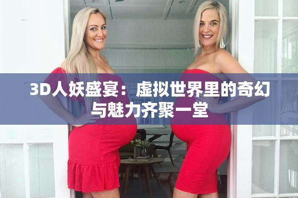 3D人妖盛宴：虚拟世界里的奇幻与魅力齐聚一堂