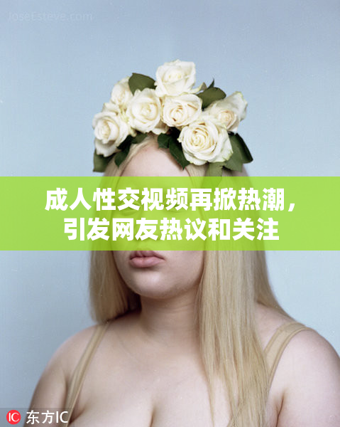 成人性交视频再掀热潮，引发网友热议和关注