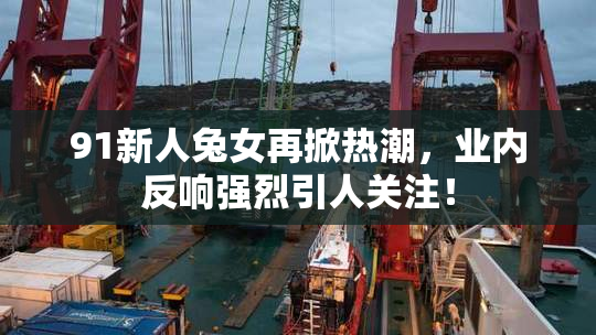 91新人兔女再掀热潮，业内反响强烈引人关注！